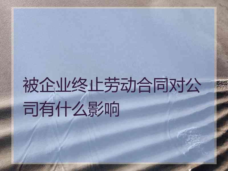 被企业终止劳动合同对公司有什么影响