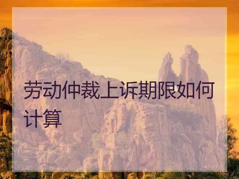 劳动仲裁上诉期限如何计算