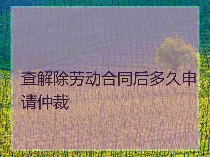 查解除劳动合同后多久申请仲裁