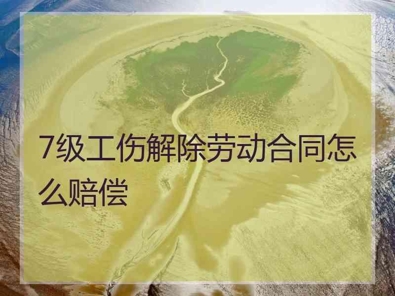 7级工伤解除劳动合同怎么赔偿