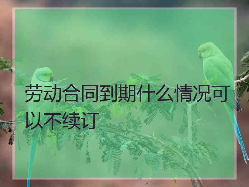 劳动合同到期什么情况可以不续订