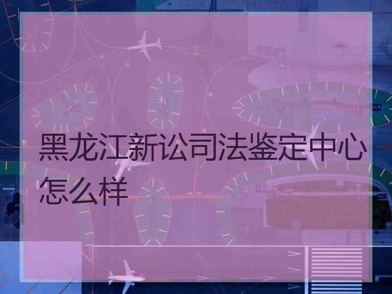 黑龙江新讼鉴定中心怎么样