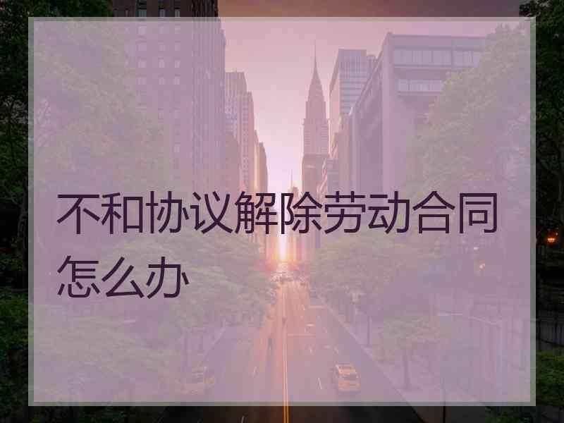 不和协议解除劳动合同怎么办