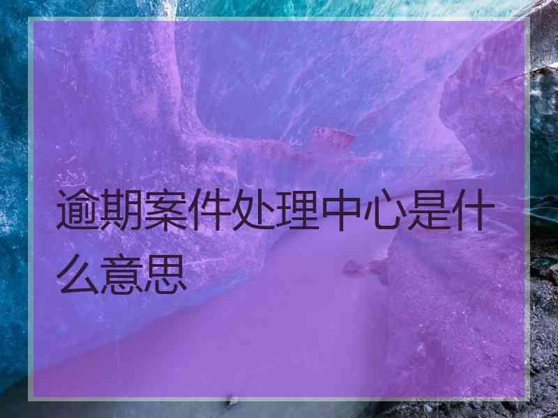 逾期案件处理中心是什么意思