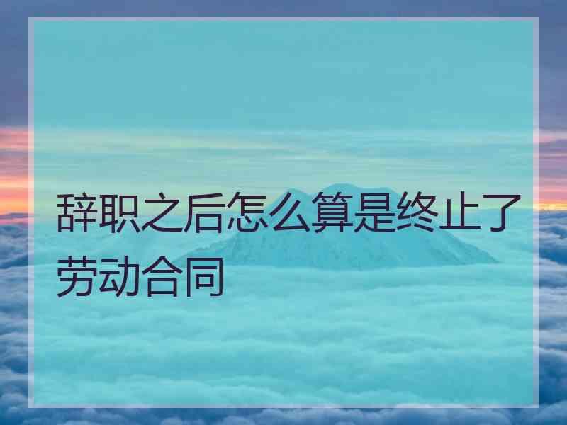 辞职之后怎么算是终止了劳动合同