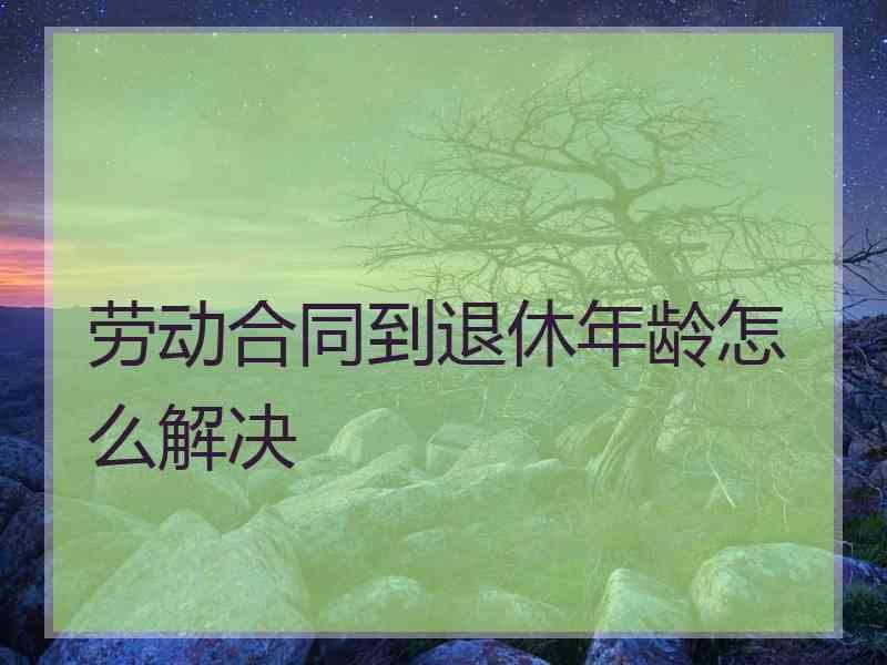 劳动合同到退休年龄怎么解决