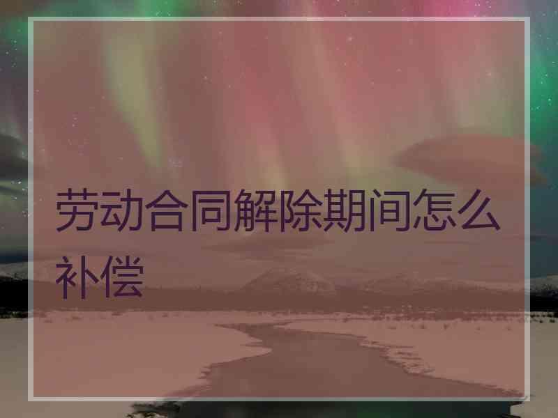 劳动合同解除期间怎么补偿