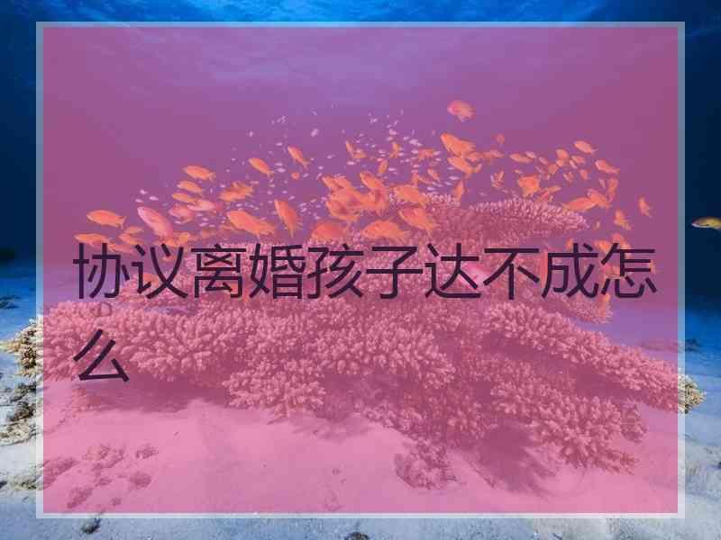 协议离婚孩子达不成怎么