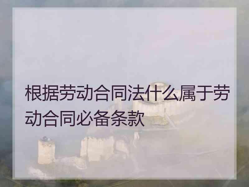 根据劳动合同法什么属于劳动合同必备条款