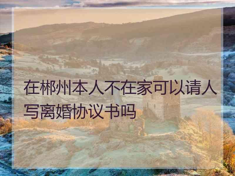 在郴州本人不在家可以请人写离婚协议书吗