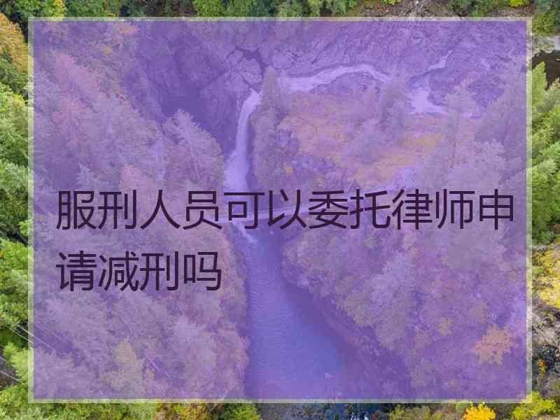 服刑人员可以委托律师申请减刑吗