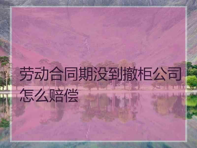 劳动合同期没到撤柜公司怎么赔偿