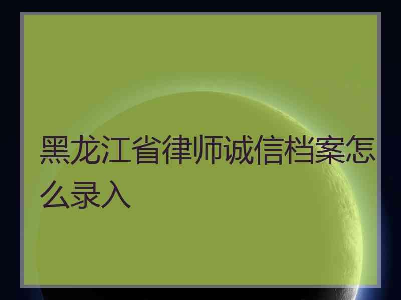 黑龙江省律师诚信档案怎么录入