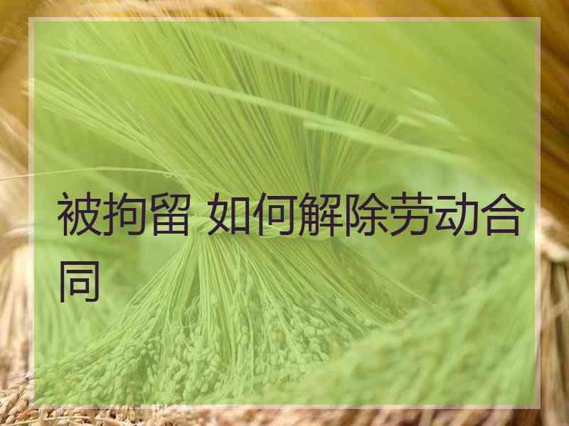 被拘留 如何解除劳动合同