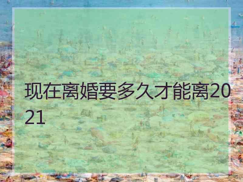 现在离婚要多久才能离2021