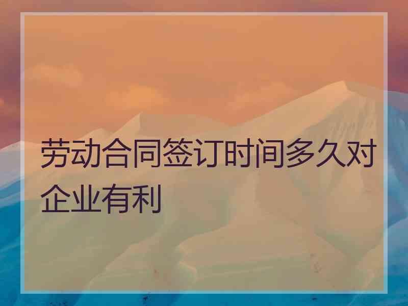 劳动合同签订时间多久对企业有利