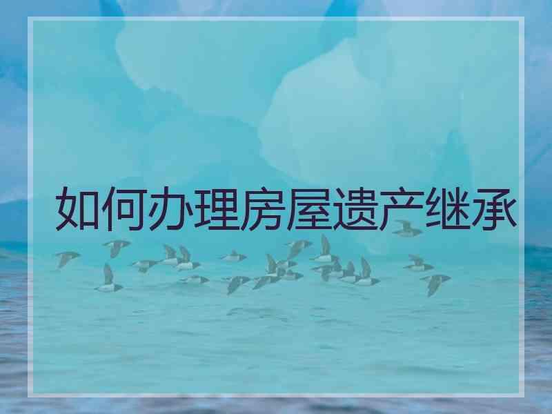 如何办理房屋遗产继承