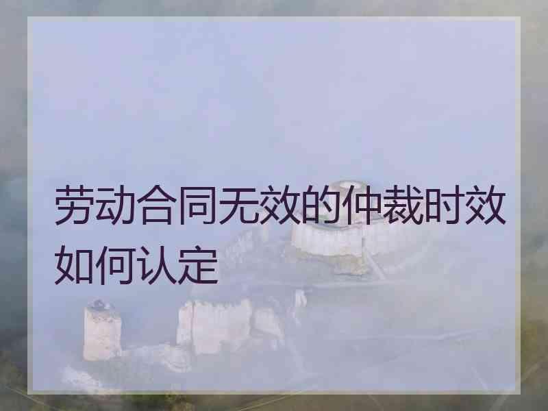 劳动合同无效的仲裁时效如何认定