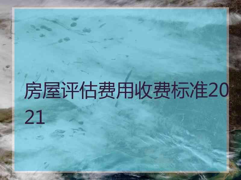 房屋评估费用收费标准2021