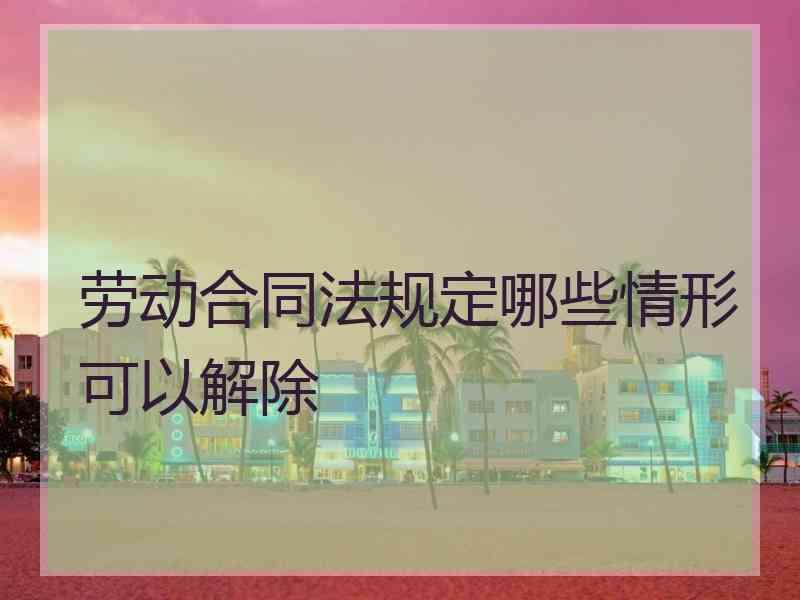 劳动合同法规定哪些情形可以解除