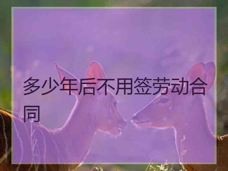 多少年后不用签劳动合同