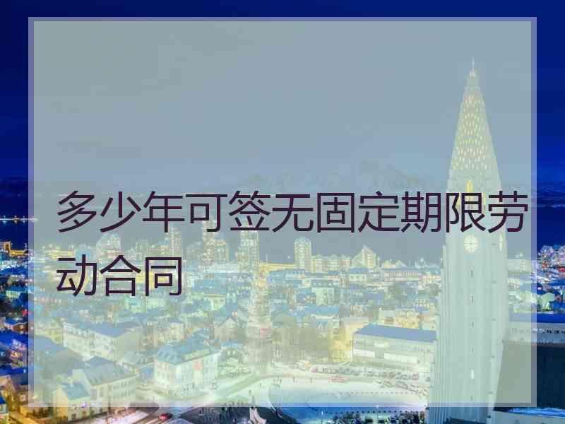 多少年可签无固定期限劳动合同