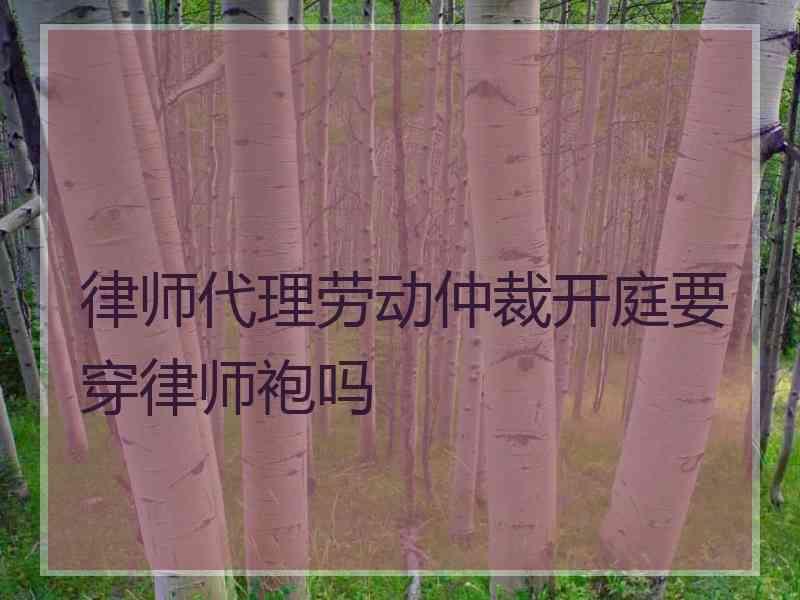律师代理劳动仲裁开庭要穿律师袍吗