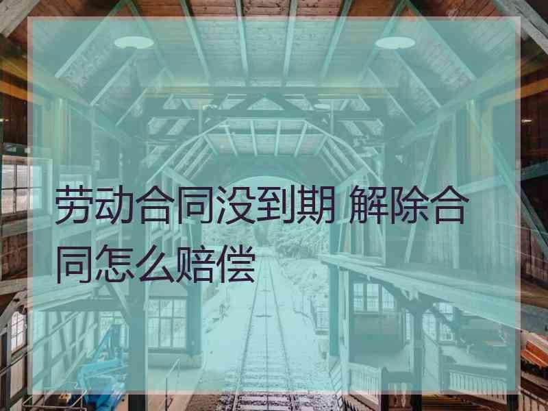 劳动合同没到期 解除合同怎么赔偿