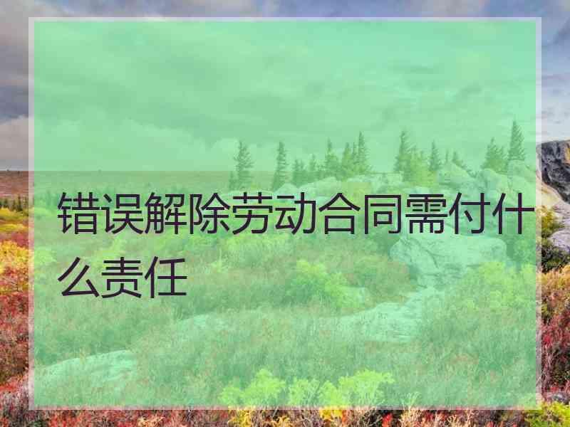 错误解除劳动合同需付什么责任