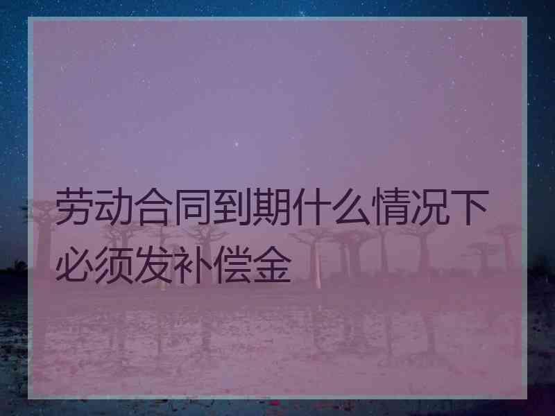 劳动合同到期什么情况下必须发补偿金