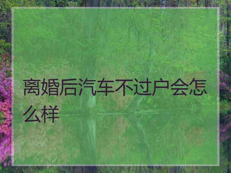 离婚后汽车不过户会怎么样