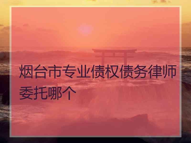 烟台市专业债权债务律师委托哪个 烟台市专业债权债务律师委托哪个