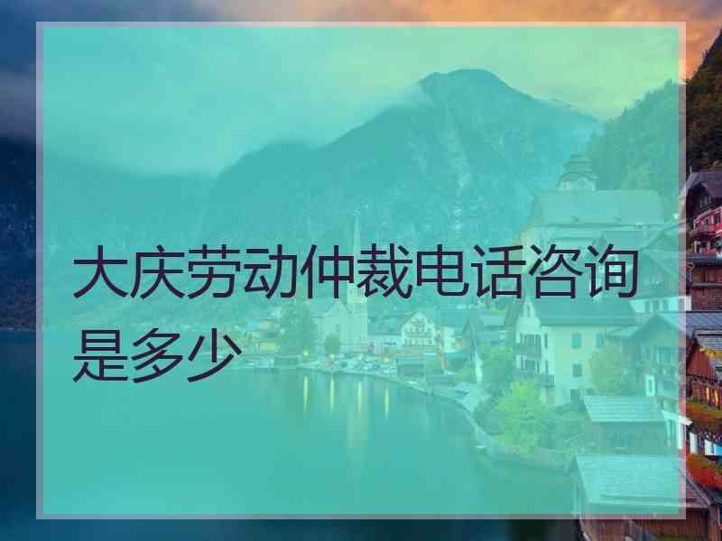 大庆劳动仲裁电话咨询是多少