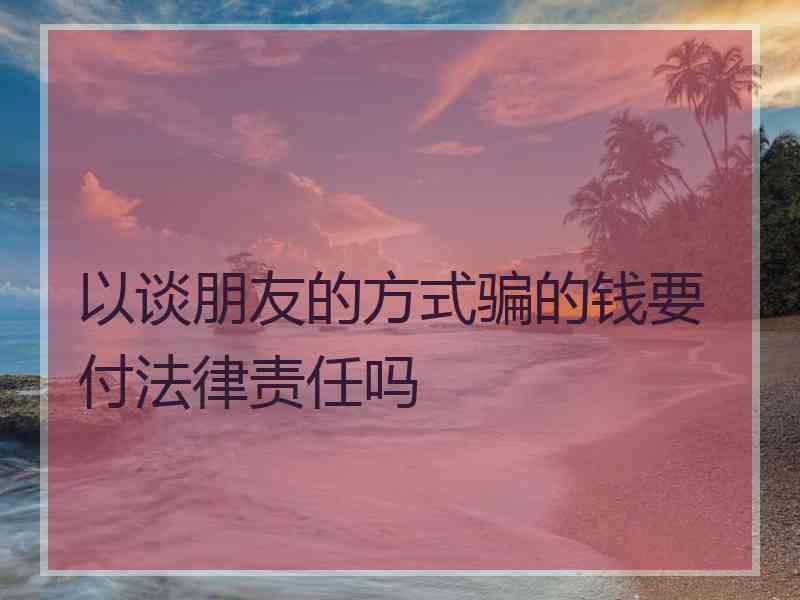 以谈朋友的方式骗的钱要付法律责任吗