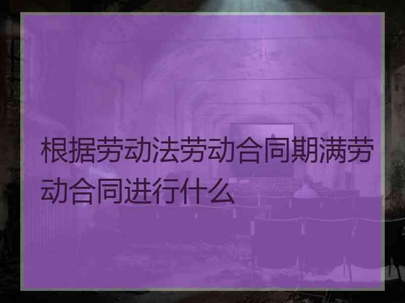 根据劳动法劳动合同期满劳动合同进行什么