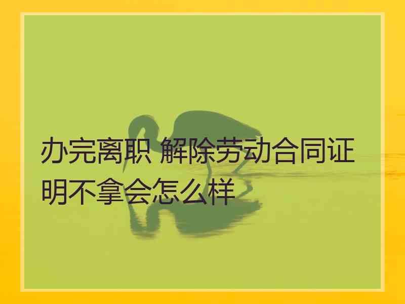 办完离职 解除劳动合同证明不拿会怎么样