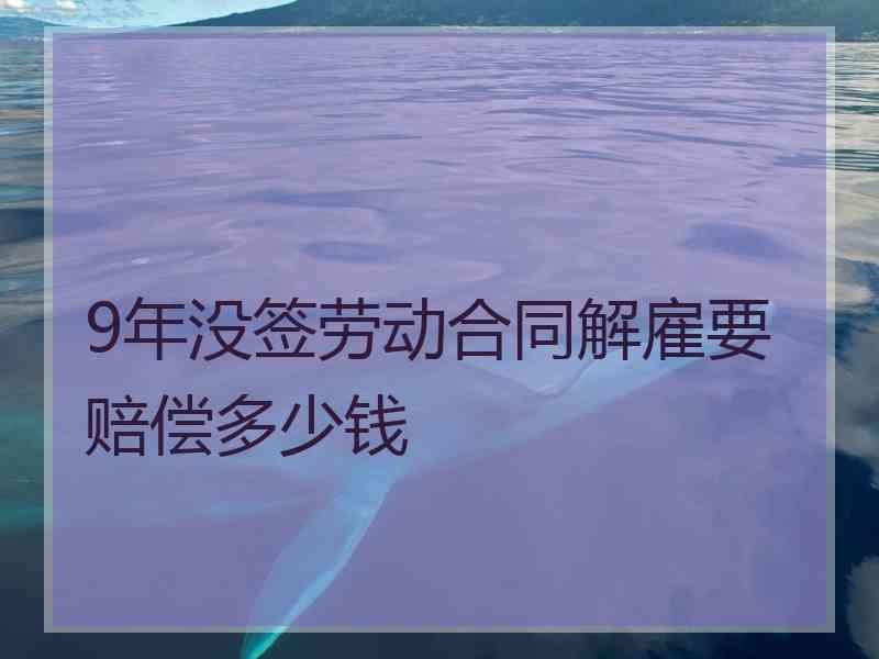 9年没签劳动合同解雇要赔偿多少钱