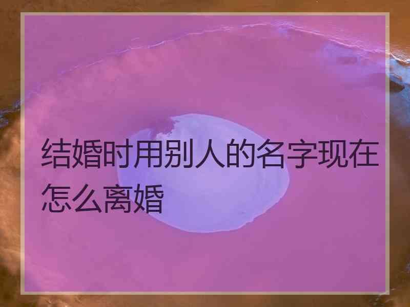 结婚时用别人的名字现在怎么离婚