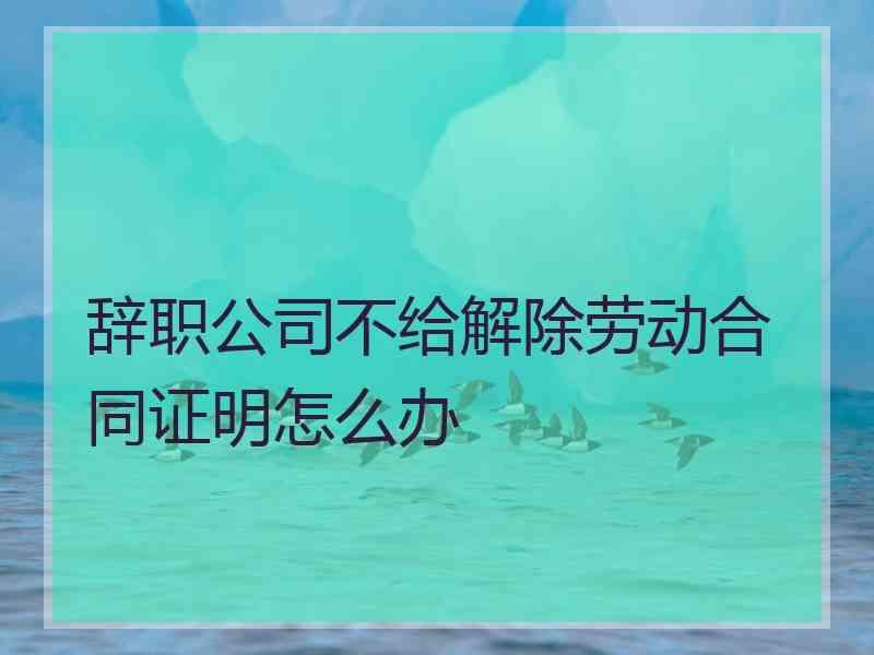 辞职公司不给解除劳动合同证明怎么办