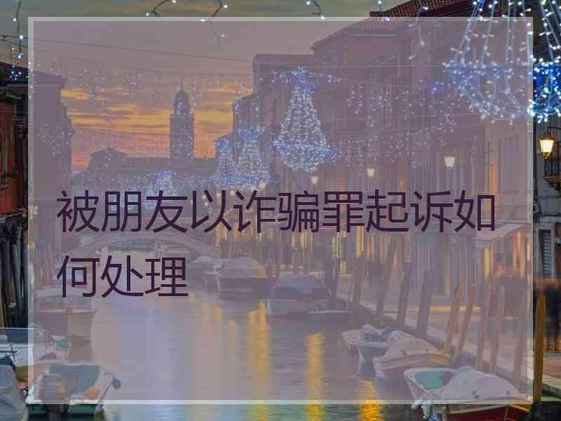 被朋友以诈骗罪起诉如何处理