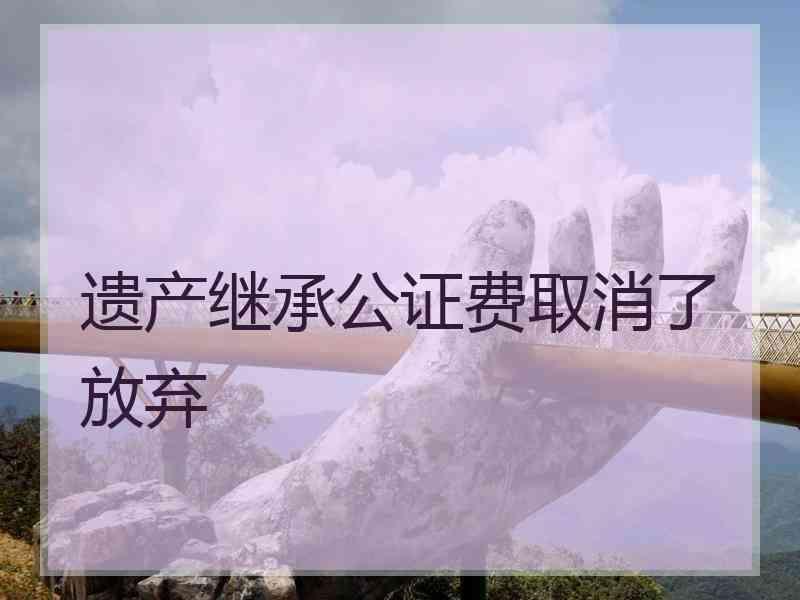 遗产继承公证费取消了放弃