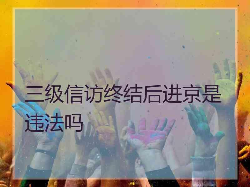 三级信访终结后进京是违法吗