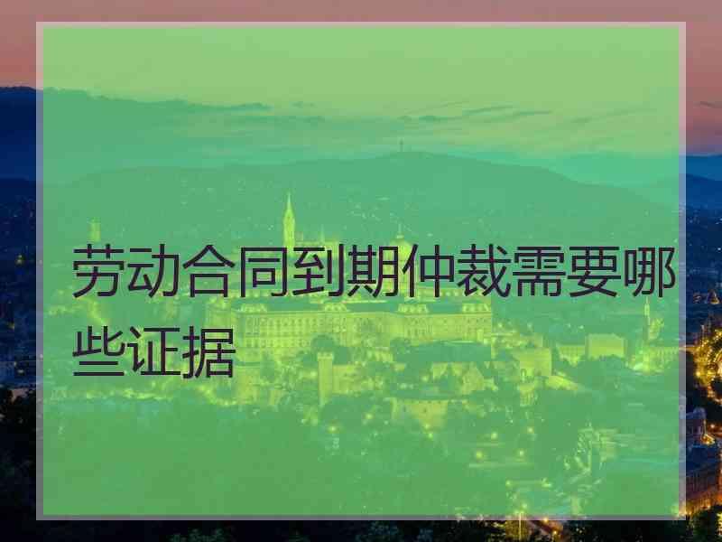 劳动合同到期仲裁需要哪些证据