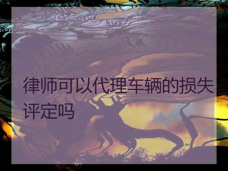 律师可以代理车辆的损失评定吗