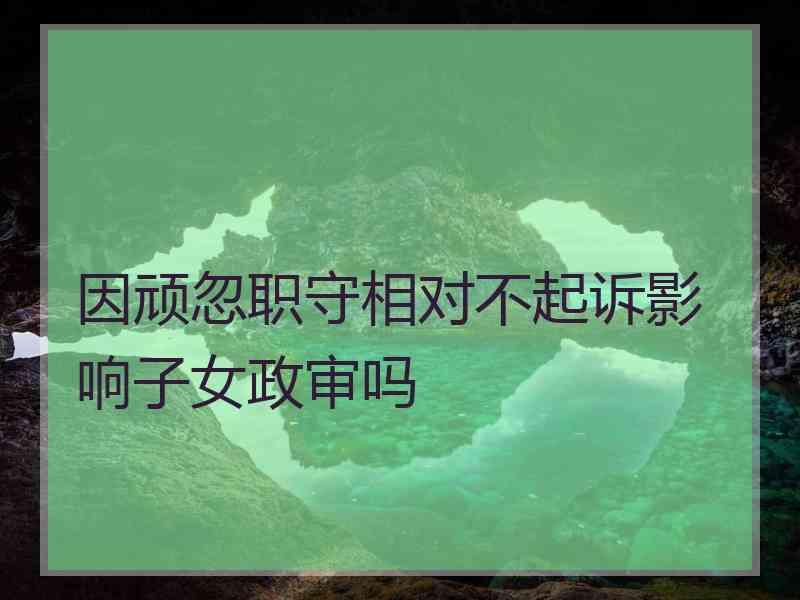 因顽忽职守相对不起诉影响子女政审吗