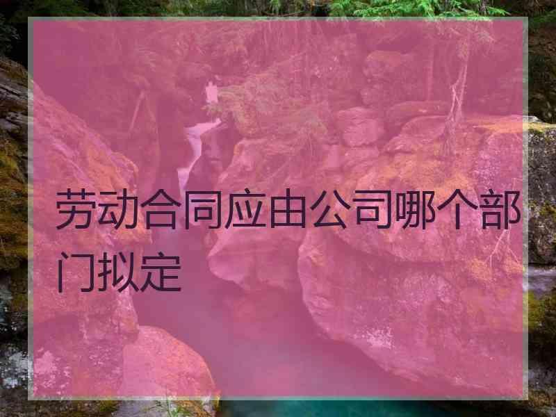 劳动合同应由公司哪个部门拟定