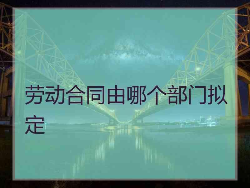 劳动合同由哪个部门拟定