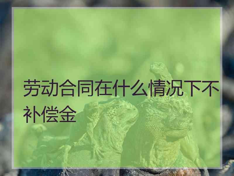 劳动合同在什么情况下不补偿金