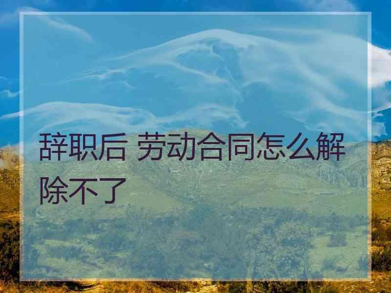 辞职后 劳动合同怎么解除不了