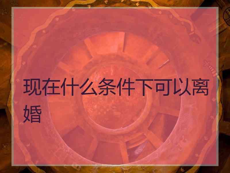 现在什么条件下可以离婚